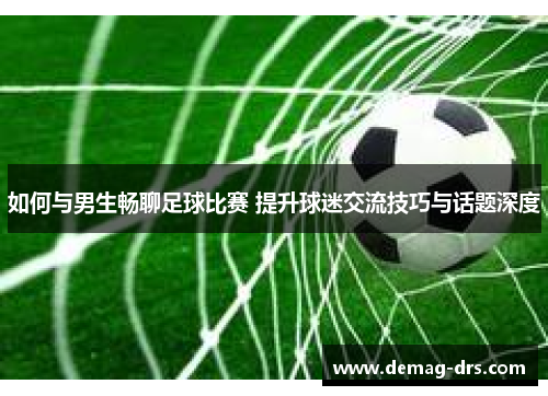 如何与男生畅聊足球比赛 提升球迷交流技巧与话题深度